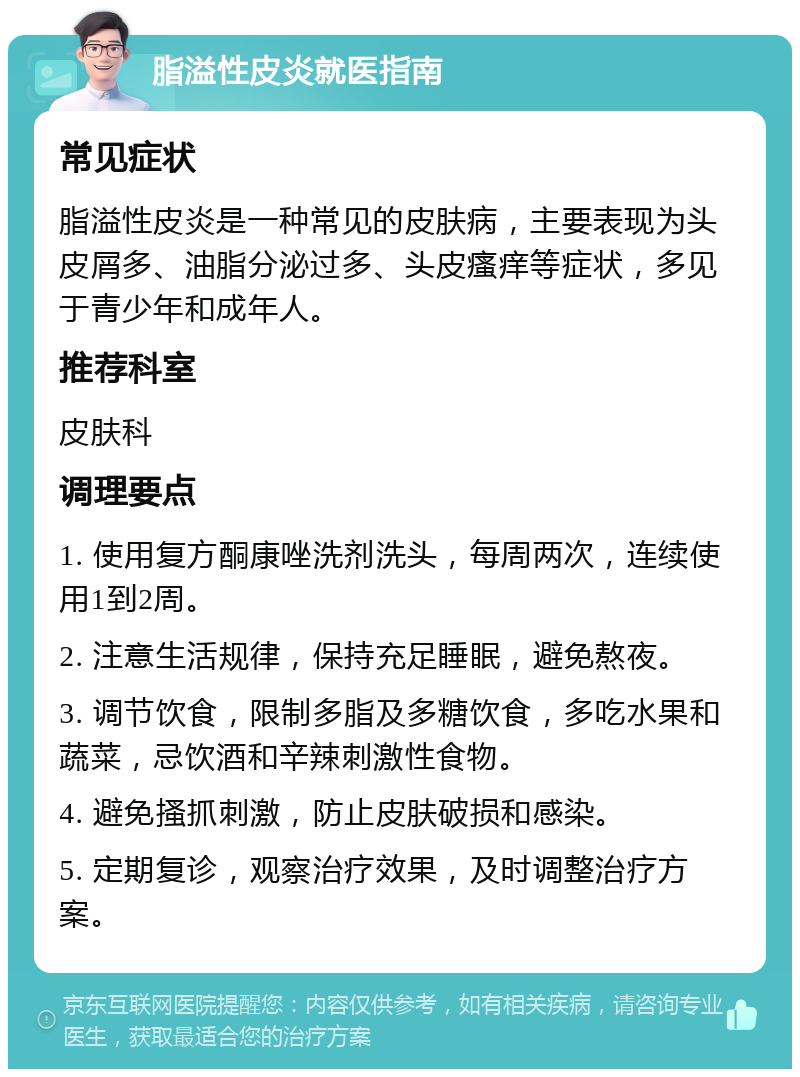 脂溢性皮炎就医指南 常见症状 脂溢性皮炎是一种常见的皮肤病，主要表现为头皮屑多、油脂分泌过多、头皮瘙痒等症状，多见于青少年和成年人。 推荐科室 皮肤科 调理要点 1. 使用复方酮康唑洗剂洗头，每周两次，连续使用1到2周。 2. 注意生活规律，保持充足睡眠，避免熬夜。 3. 调节饮食，限制多脂及多糖饮食，多吃水果和蔬菜，忌饮酒和辛辣刺激性食物。 4. 避免搔抓刺激，防止皮肤破损和感染。 5. 定期复诊，观察治疗效果，及时调整治疗方案。