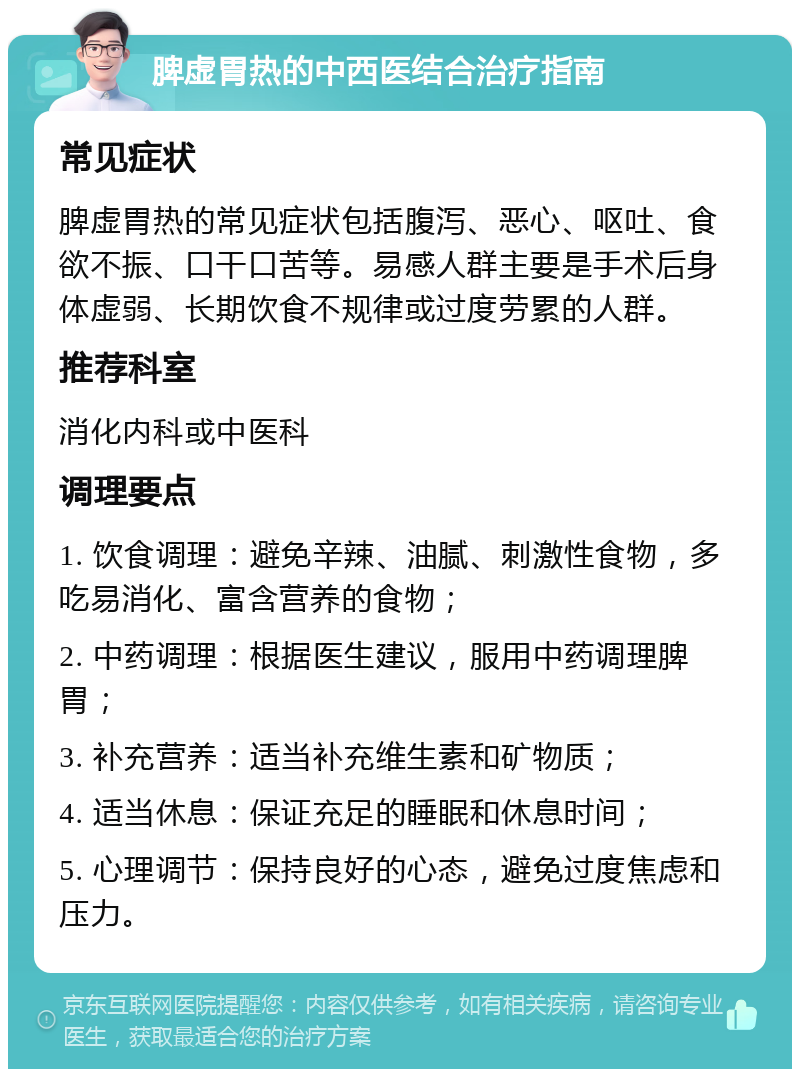 脾虚胃热的中西医结合治疗指南 常见症状 脾虚胃热的常见症状包括腹泻、恶心、呕吐、食欲不振、口干口苦等。易感人群主要是手术后身体虚弱、长期饮食不规律或过度劳累的人群。 推荐科室 消化内科或中医科 调理要点 1. 饮食调理：避免辛辣、油腻、刺激性食物，多吃易消化、富含营养的食物； 2. 中药调理：根据医生建议，服用中药调理脾胃； 3. 补充营养：适当补充维生素和矿物质； 4. 适当休息：保证充足的睡眠和休息时间； 5. 心理调节：保持良好的心态，避免过度焦虑和压力。