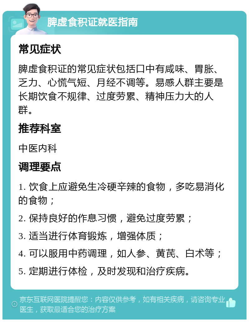 脾虚食积证就医指南 常见症状 脾虚食积证的常见症状包括口中有咸味、胃胀、乏力、心慌气短、月经不调等。易感人群主要是长期饮食不规律、过度劳累、精神压力大的人群。 推荐科室 中医内科 调理要点 1. 饮食上应避免生冷硬辛辣的食物，多吃易消化的食物； 2. 保持良好的作息习惯，避免过度劳累； 3. 适当进行体育锻炼，增强体质； 4. 可以服用中药调理，如人参、黄芪、白术等； 5. 定期进行体检，及时发现和治疗疾病。