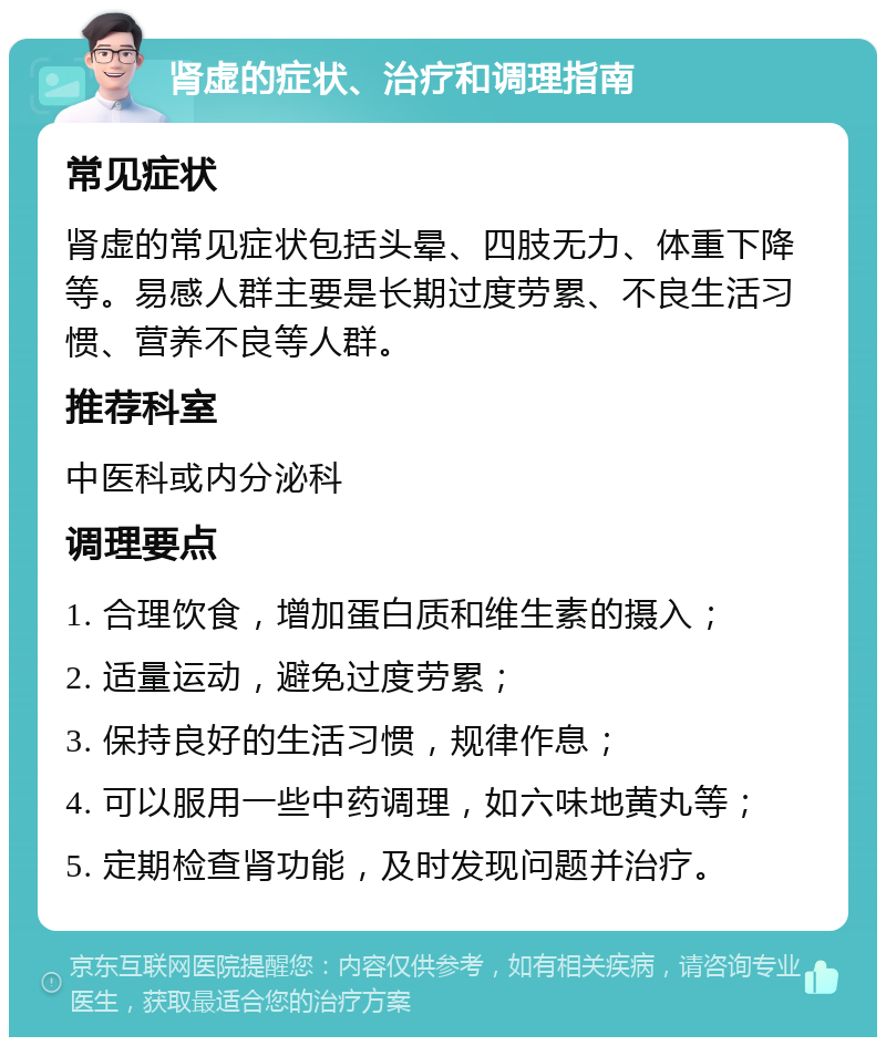 肾虚的症状、治疗和调理指南 常见症状 肾虚的常见症状包括头晕、四肢无力、体重下降等。易感人群主要是长期过度劳累、不良生活习惯、营养不良等人群。 推荐科室 中医科或内分泌科 调理要点 1. 合理饮食，增加蛋白质和维生素的摄入； 2. 适量运动，避免过度劳累； 3. 保持良好的生活习惯，规律作息； 4. 可以服用一些中药调理，如六味地黄丸等； 5. 定期检查肾功能，及时发现问题并治疗。