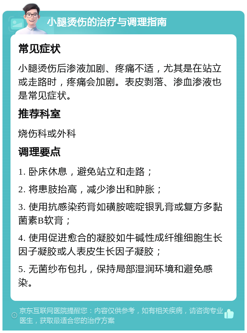 小腿烫伤的治疗与调理指南 常见症状 小腿烫伤后渗液加剧、疼痛不适，尤其是在站立或走路时，疼痛会加剧。表皮剥落、渗血渗液也是常见症状。 推荐科室 烧伤科或外科 调理要点 1. 卧床休息，避免站立和走路； 2. 将患肢抬高，减少渗出和肿胀； 3. 使用抗感染药膏如磺胺嘧啶银乳膏或复方多黏菌素B软膏； 4. 使用促进愈合的凝胶如牛碱性成纤维细胞生长因子凝胶或人表皮生长因子凝胶； 5. 无菌纱布包扎，保持局部湿润环境和避免感染。