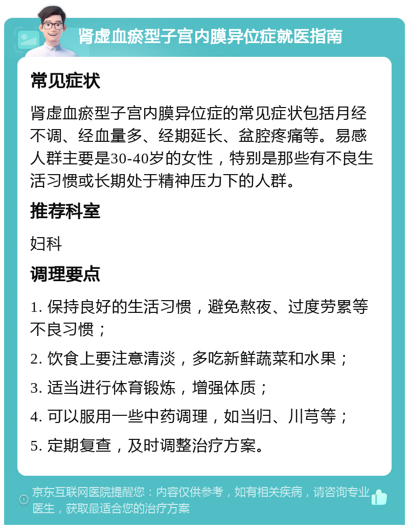 肾虚血瘀型子宫内膜异位症就医指南 常见症状 肾虚血瘀型子宫内膜异位症的常见症状包括月经不调、经血量多、经期延长、盆腔疼痛等。易感人群主要是30-40岁的女性，特别是那些有不良生活习惯或长期处于精神压力下的人群。 推荐科室 妇科 调理要点 1. 保持良好的生活习惯，避免熬夜、过度劳累等不良习惯； 2. 饮食上要注意清淡，多吃新鲜蔬菜和水果； 3. 适当进行体育锻炼，增强体质； 4. 可以服用一些中药调理，如当归、川芎等； 5. 定期复查，及时调整治疗方案。