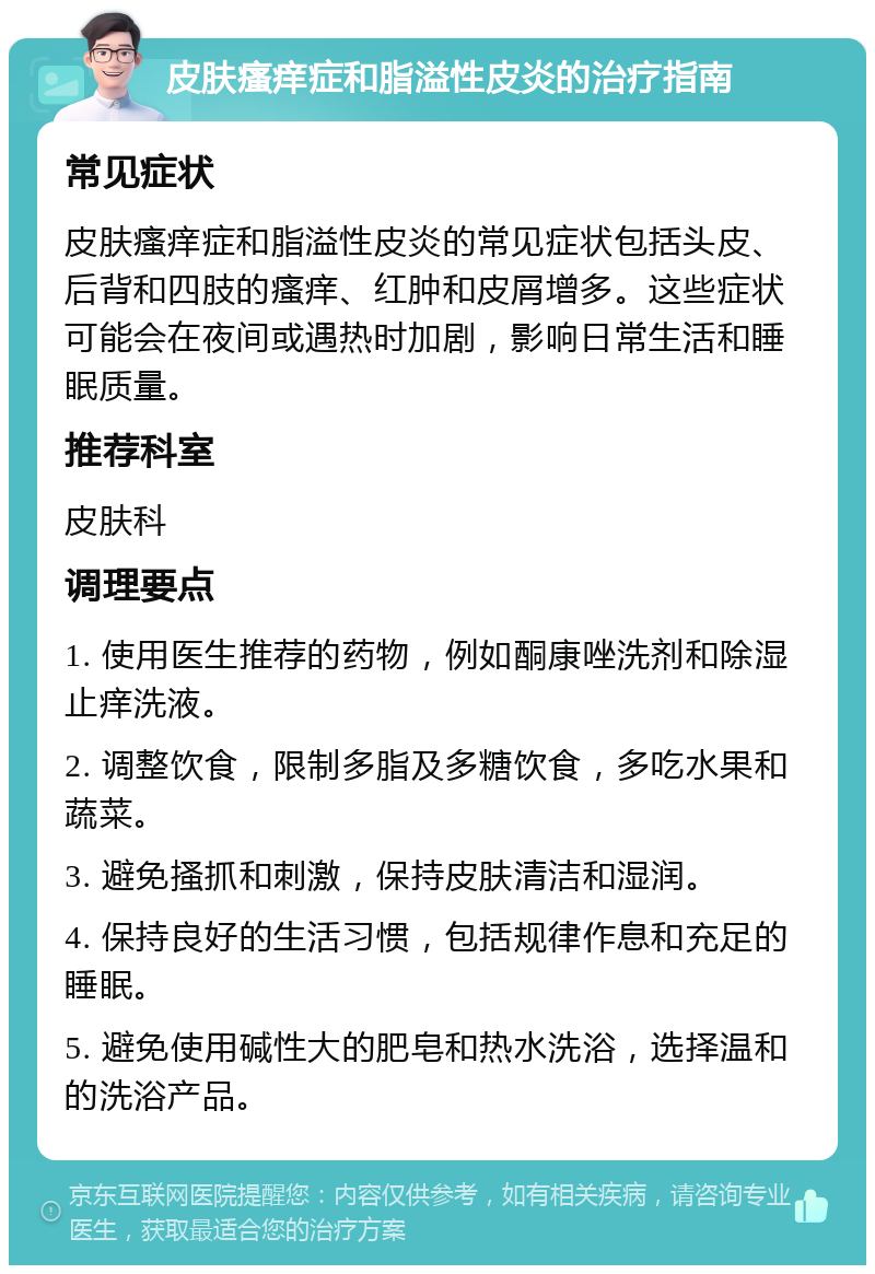 皮肤瘙痒症和脂溢性皮炎的治疗指南 常见症状 皮肤瘙痒症和脂溢性皮炎的常见症状包括头皮、后背和四肢的瘙痒、红肿和皮屑增多。这些症状可能会在夜间或遇热时加剧，影响日常生活和睡眠质量。 推荐科室 皮肤科 调理要点 1. 使用医生推荐的药物，例如酮康唑洗剂和除湿止痒洗液。 2. 调整饮食，限制多脂及多糖饮食，多吃水果和蔬菜。 3. 避免搔抓和刺激，保持皮肤清洁和湿润。 4. 保持良好的生活习惯，包括规律作息和充足的睡眠。 5. 避免使用碱性大的肥皂和热水洗浴，选择温和的洗浴产品。