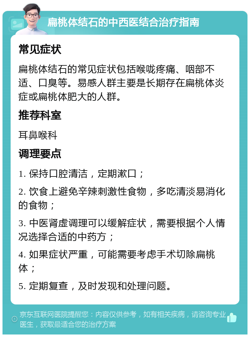 扁桃体结石的中西医结合治疗指南 常见症状 扁桃体结石的常见症状包括喉咙疼痛、咽部不适、口臭等。易感人群主要是长期存在扁桃体炎症或扁桃体肥大的人群。 推荐科室 耳鼻喉科 调理要点 1. 保持口腔清洁，定期漱口； 2. 饮食上避免辛辣刺激性食物，多吃清淡易消化的食物； 3. 中医肾虚调理可以缓解症状，需要根据个人情况选择合适的中药方； 4. 如果症状严重，可能需要考虑手术切除扁桃体； 5. 定期复查，及时发现和处理问题。