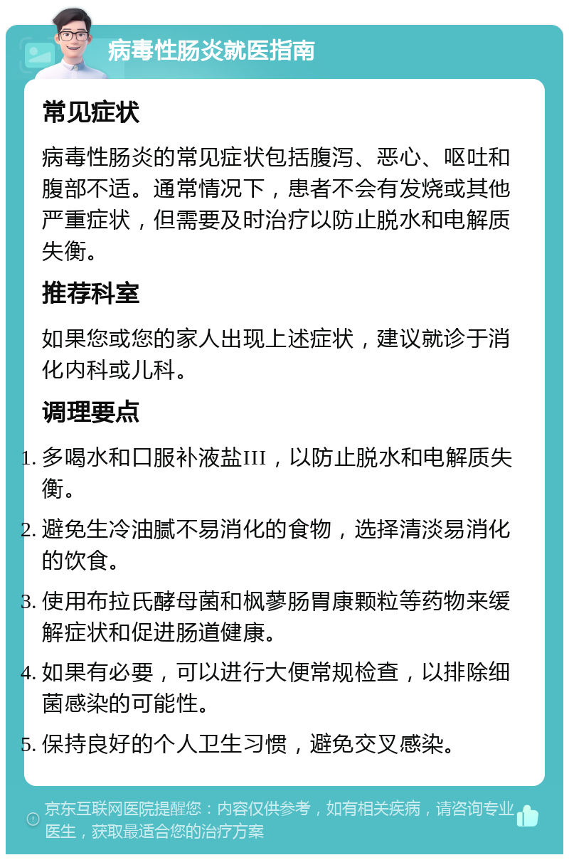 病毒性肠炎就医指南 常见症状 病毒性肠炎的常见症状包括腹泻、恶心、呕吐和腹部不适。通常情况下，患者不会有发烧或其他严重症状，但需要及时治疗以防止脱水和电解质失衡。 推荐科室 如果您或您的家人出现上述症状，建议就诊于消化内科或儿科。 调理要点 多喝水和口服补液盐III，以防止脱水和电解质失衡。 避免生冷油腻不易消化的食物，选择清淡易消化的饮食。 使用布拉氏酵母菌和枫蓼肠胃康颗粒等药物来缓解症状和促进肠道健康。 如果有必要，可以进行大便常规检查，以排除细菌感染的可能性。 保持良好的个人卫生习惯，避免交叉感染。