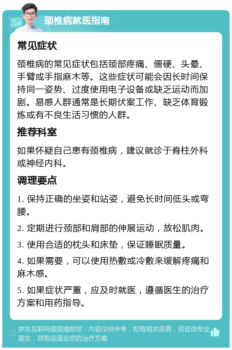 颈椎病就医指南 常见症状 颈椎病的常见症状包括颈部疼痛、僵硬、头晕、手臂或手指麻木等。这些症状可能会因长时间保持同一姿势、过度使用电子设备或缺乏运动而加剧。易感人群通常是长期伏案工作、缺乏体育锻炼或有不良生活习惯的人群。 推荐科室 如果怀疑自己患有颈椎病，建议就诊于脊柱外科或神经内科。 调理要点 1. 保持正确的坐姿和站姿，避免长时间低头或弯腰。 2. 定期进行颈部和肩部的伸展运动，放松肌肉。 3. 使用合适的枕头和床垫，保证睡眠质量。 4. 如果需要，可以使用热敷或冷敷来缓解疼痛和麻木感。 5. 如果症状严重，应及时就医，遵循医生的治疗方案和用药指导。