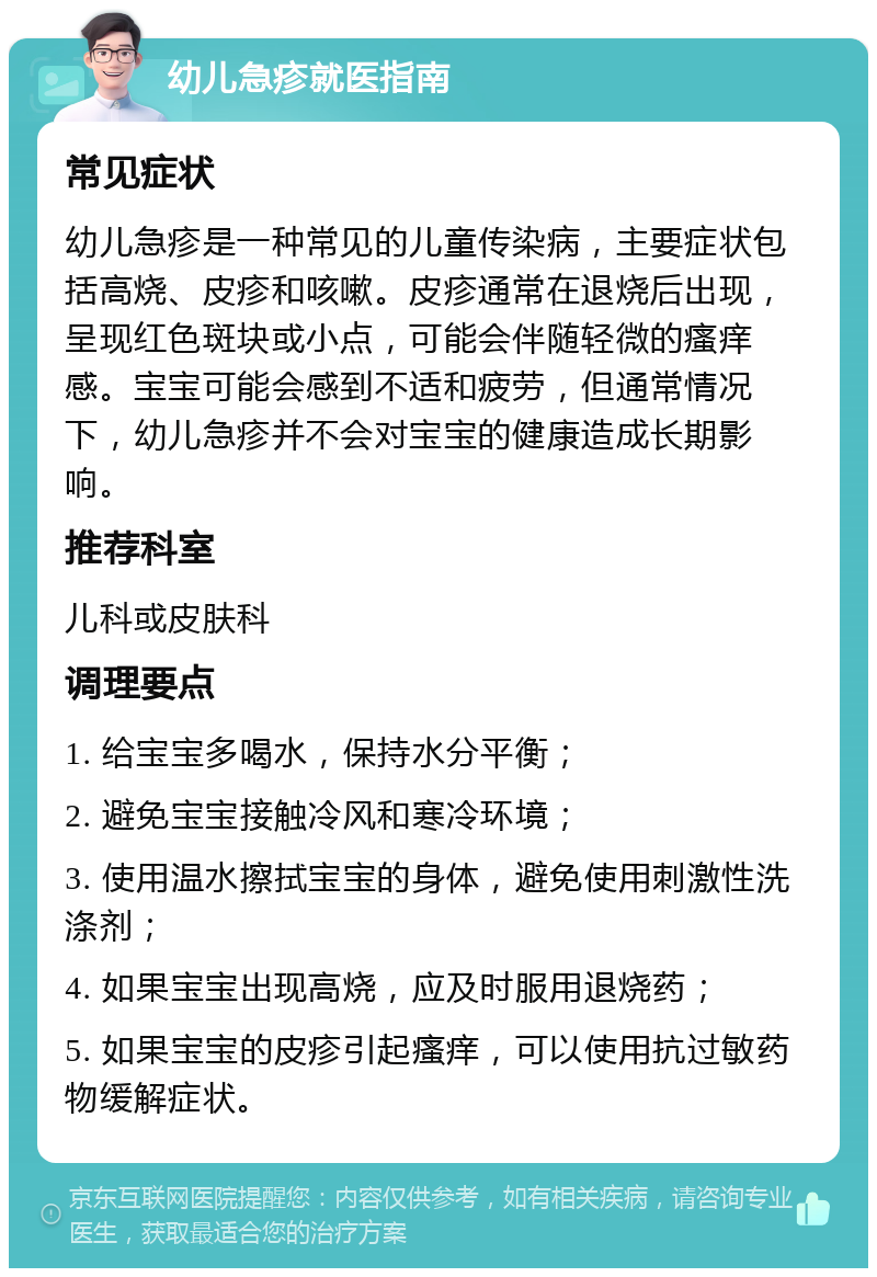 幼儿急疹就医指南 常见症状 幼儿急疹是一种常见的儿童传染病，主要症状包括高烧、皮疹和咳嗽。皮疹通常在退烧后出现，呈现红色斑块或小点，可能会伴随轻微的瘙痒感。宝宝可能会感到不适和疲劳，但通常情况下，幼儿急疹并不会对宝宝的健康造成长期影响。 推荐科室 儿科或皮肤科 调理要点 1. 给宝宝多喝水，保持水分平衡； 2. 避免宝宝接触冷风和寒冷环境； 3. 使用温水擦拭宝宝的身体，避免使用刺激性洗涤剂； 4. 如果宝宝出现高烧，应及时服用退烧药； 5. 如果宝宝的皮疹引起瘙痒，可以使用抗过敏药物缓解症状。