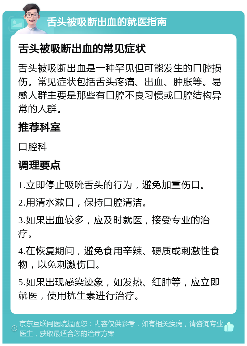 舌头被吸断出血的就医指南 舌头被吸断出血的常见症状 舌头被吸断出血是一种罕见但可能发生的口腔损伤。常见症状包括舌头疼痛、出血、肿胀等。易感人群主要是那些有口腔不良习惯或口腔结构异常的人群。 推荐科室 口腔科 调理要点 1.立即停止吸吮舌头的行为，避免加重伤口。 2.用清水漱口，保持口腔清洁。 3.如果出血较多，应及时就医，接受专业的治疗。 4.在恢复期间，避免食用辛辣、硬质或刺激性食物，以免刺激伤口。 5.如果出现感染迹象，如发热、红肿等，应立即就医，使用抗生素进行治疗。