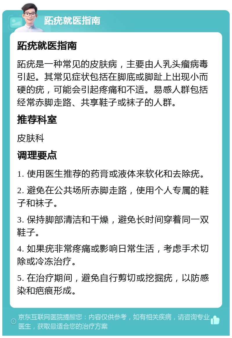 跖疣就医指南 跖疣就医指南 跖疣是一种常见的皮肤病，主要由人乳头瘤病毒引起。其常见症状包括在脚底或脚趾上出现小而硬的疣，可能会引起疼痛和不适。易感人群包括经常赤脚走路、共享鞋子或袜子的人群。 推荐科室 皮肤科 调理要点 1. 使用医生推荐的药膏或液体来软化和去除疣。 2. 避免在公共场所赤脚走路，使用个人专属的鞋子和袜子。 3. 保持脚部清洁和干燥，避免长时间穿着同一双鞋子。 4. 如果疣非常疼痛或影响日常生活，考虑手术切除或冷冻治疗。 5. 在治疗期间，避免自行剪切或挖掘疣，以防感染和疤痕形成。