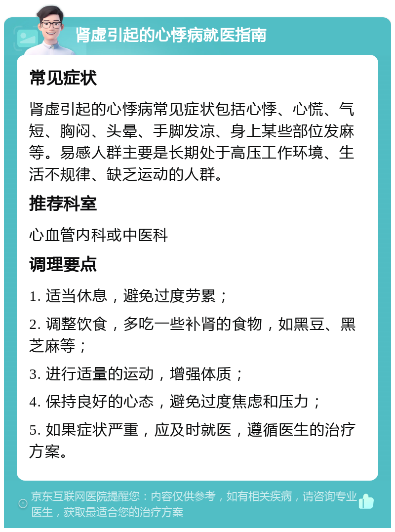 肾虚引起的心悸病就医指南 常见症状 肾虚引起的心悸病常见症状包括心悸、心慌、气短、胸闷、头晕、手脚发凉、身上某些部位发麻等。易感人群主要是长期处于高压工作环境、生活不规律、缺乏运动的人群。 推荐科室 心血管内科或中医科 调理要点 1. 适当休息，避免过度劳累； 2. 调整饮食，多吃一些补肾的食物，如黑豆、黑芝麻等； 3. 进行适量的运动，增强体质； 4. 保持良好的心态，避免过度焦虑和压力； 5. 如果症状严重，应及时就医，遵循医生的治疗方案。