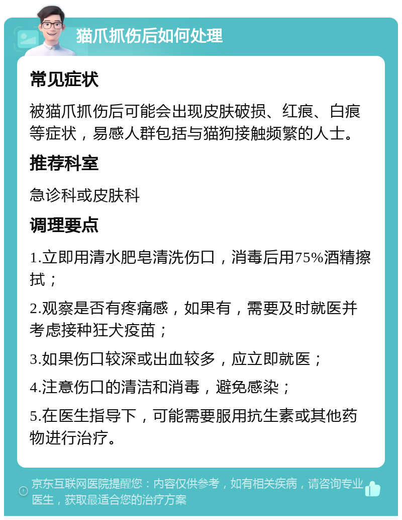 猫爪抓伤后如何处理 常见症状 被猫爪抓伤后可能会出现皮肤破损、红痕、白痕等症状，易感人群包括与猫狗接触频繁的人士。 推荐科室 急诊科或皮肤科 调理要点 1.立即用清水肥皂清洗伤口，消毒后用75%酒精擦拭； 2.观察是否有疼痛感，如果有，需要及时就医并考虑接种狂犬疫苗； 3.如果伤口较深或出血较多，应立即就医； 4.注意伤口的清洁和消毒，避免感染； 5.在医生指导下，可能需要服用抗生素或其他药物进行治疗。