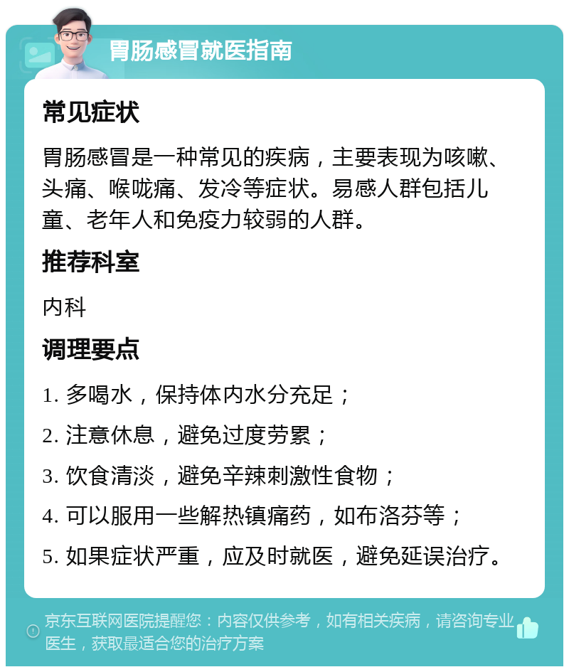 胃肠感冒就医指南 常见症状 胃肠感冒是一种常见的疾病，主要表现为咳嗽、头痛、喉咙痛、发冷等症状。易感人群包括儿童、老年人和免疫力较弱的人群。 推荐科室 内科 调理要点 1. 多喝水，保持体内水分充足； 2. 注意休息，避免过度劳累； 3. 饮食清淡，避免辛辣刺激性食物； 4. 可以服用一些解热镇痛药，如布洛芬等； 5. 如果症状严重，应及时就医，避免延误治疗。