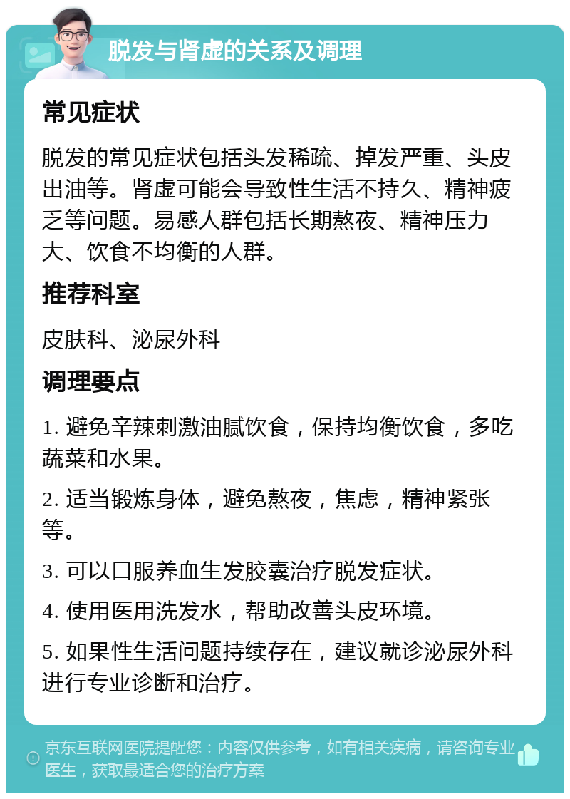 脱发与肾虚的关系及调理 常见症状 脱发的常见症状包括头发稀疏、掉发严重、头皮出油等。肾虚可能会导致性生活不持久、精神疲乏等问题。易感人群包括长期熬夜、精神压力大、饮食不均衡的人群。 推荐科室 皮肤科、泌尿外科 调理要点 1. 避免辛辣刺激油腻饮食，保持均衡饮食，多吃蔬菜和水果。 2. 适当锻炼身体，避免熬夜，焦虑，精神紧张等。 3. 可以口服养血生发胶囊治疗脱发症状。 4. 使用医用洗发水，帮助改善头皮环境。 5. 如果性生活问题持续存在，建议就诊泌尿外科进行专业诊断和治疗。