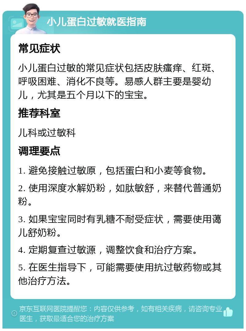 小儿蛋白过敏就医指南 常见症状 小儿蛋白过敏的常见症状包括皮肤瘙痒、红斑、呼吸困难、消化不良等。易感人群主要是婴幼儿，尤其是五个月以下的宝宝。 推荐科室 儿科或过敏科 调理要点 1. 避免接触过敏原，包括蛋白和小麦等食物。 2. 使用深度水解奶粉，如肽敏舒，来替代普通奶粉。 3. 如果宝宝同时有乳糖不耐受症状，需要使用蔼儿舒奶粉。 4. 定期复查过敏源，调整饮食和治疗方案。 5. 在医生指导下，可能需要使用抗过敏药物或其他治疗方法。