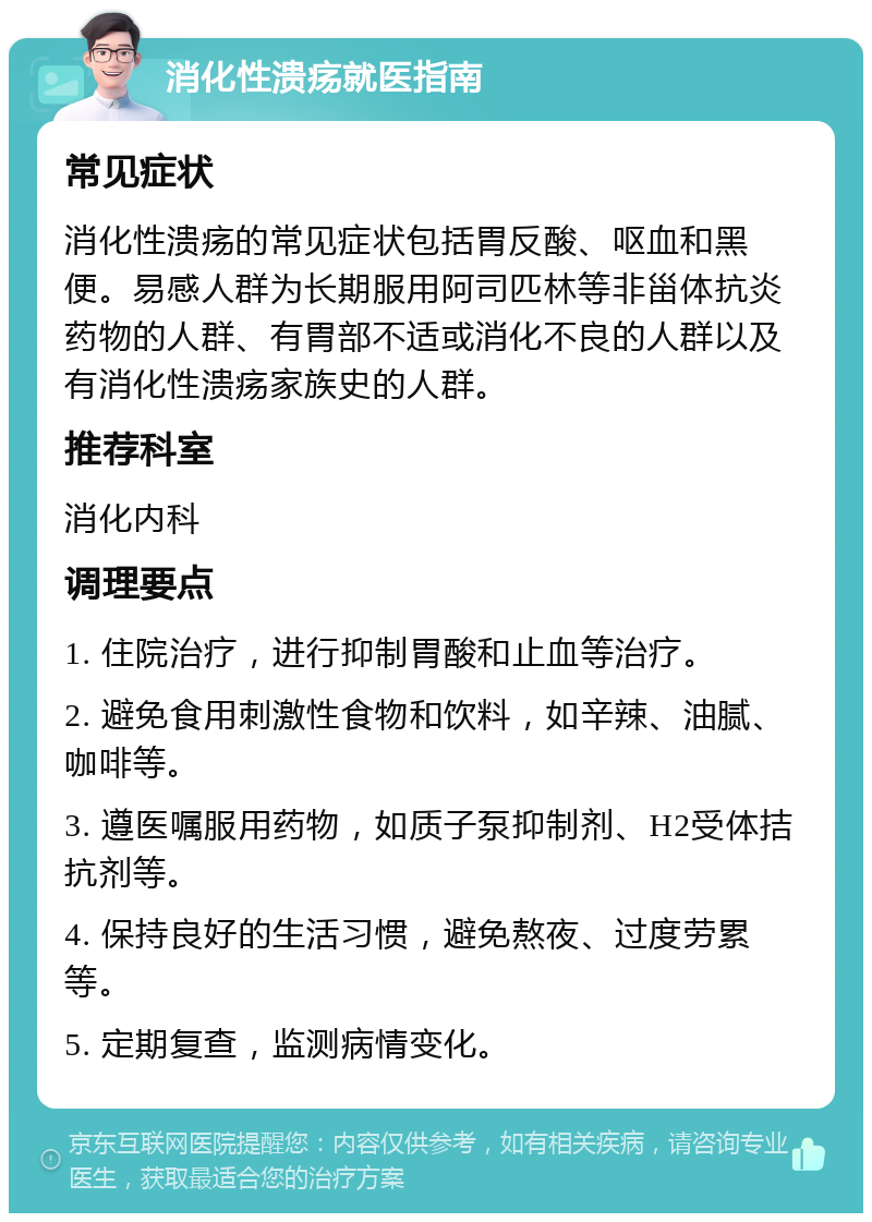 消化性溃疡就医指南 常见症状 消化性溃疡的常见症状包括胃反酸、呕血和黑便。易感人群为长期服用阿司匹林等非甾体抗炎药物的人群、有胃部不适或消化不良的人群以及有消化性溃疡家族史的人群。 推荐科室 消化内科 调理要点 1. 住院治疗，进行抑制胃酸和止血等治疗。 2. 避免食用刺激性食物和饮料，如辛辣、油腻、咖啡等。 3. 遵医嘱服用药物，如质子泵抑制剂、H2受体拮抗剂等。 4. 保持良好的生活习惯，避免熬夜、过度劳累等。 5. 定期复查，监测病情变化。