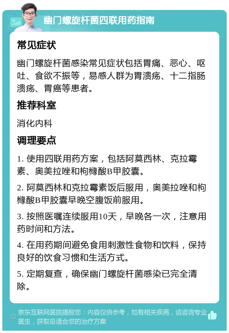 幽门螺旋杆菌四联用药指南 常见症状 幽门螺旋杆菌感染常见症状包括胃痛、恶心、呕吐、食欲不振等，易感人群为胃溃疡、十二指肠溃疡、胃癌等患者。 推荐科室 消化内科 调理要点 1. 使用四联用药方案，包括阿莫西林、克拉霉素、奥美拉唑和枸橼酸B甲胶囊。 2. 阿莫西林和克拉霉素饭后服用，奥美拉唑和枸橼酸B甲胶囊早晚空腹饭前服用。 3. 按照医嘱连续服用10天，早晚各一次，注意用药时间和方法。 4. 在用药期间避免食用刺激性食物和饮料，保持良好的饮食习惯和生活方式。 5. 定期复查，确保幽门螺旋杆菌感染已完全清除。