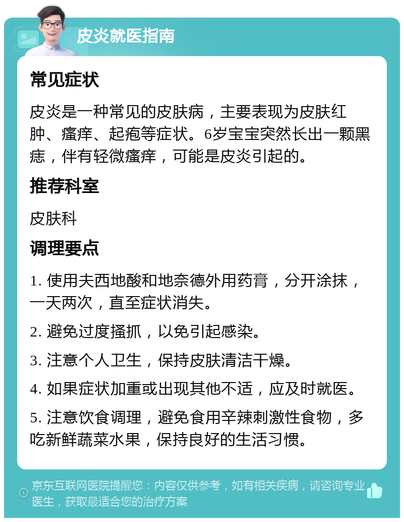 皮炎就医指南 常见症状 皮炎是一种常见的皮肤病，主要表现为皮肤红肿、瘙痒、起疱等症状。6岁宝宝突然长出一颗黑痣，伴有轻微瘙痒，可能是皮炎引起的。 推荐科室 皮肤科 调理要点 1. 使用夫西地酸和地奈德外用药膏，分开涂抹，一天两次，直至症状消失。 2. 避免过度搔抓，以免引起感染。 3. 注意个人卫生，保持皮肤清洁干燥。 4. 如果症状加重或出现其他不适，应及时就医。 5. 注意饮食调理，避免食用辛辣刺激性食物，多吃新鲜蔬菜水果，保持良好的生活习惯。