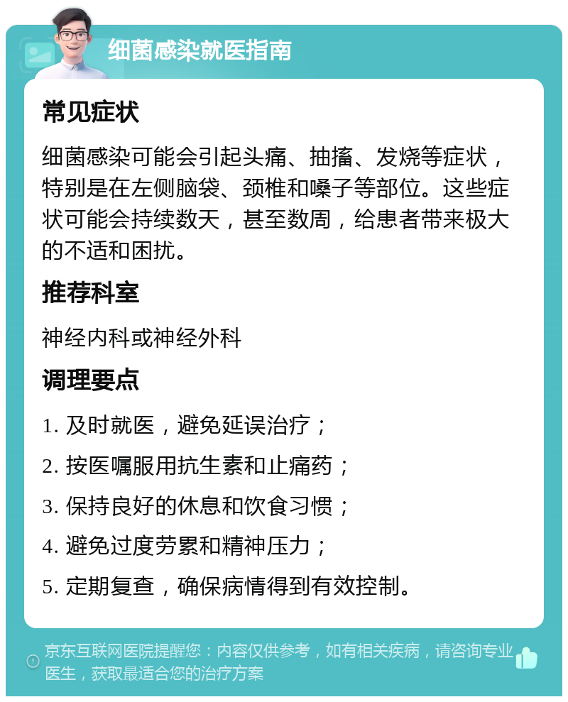 细菌感染就医指南 常见症状 细菌感染可能会引起头痛、抽搐、发烧等症状，特别是在左侧脑袋、颈椎和嗓子等部位。这些症状可能会持续数天，甚至数周，给患者带来极大的不适和困扰。 推荐科室 神经内科或神经外科 调理要点 1. 及时就医，避免延误治疗； 2. 按医嘱服用抗生素和止痛药； 3. 保持良好的休息和饮食习惯； 4. 避免过度劳累和精神压力； 5. 定期复查，确保病情得到有效控制。