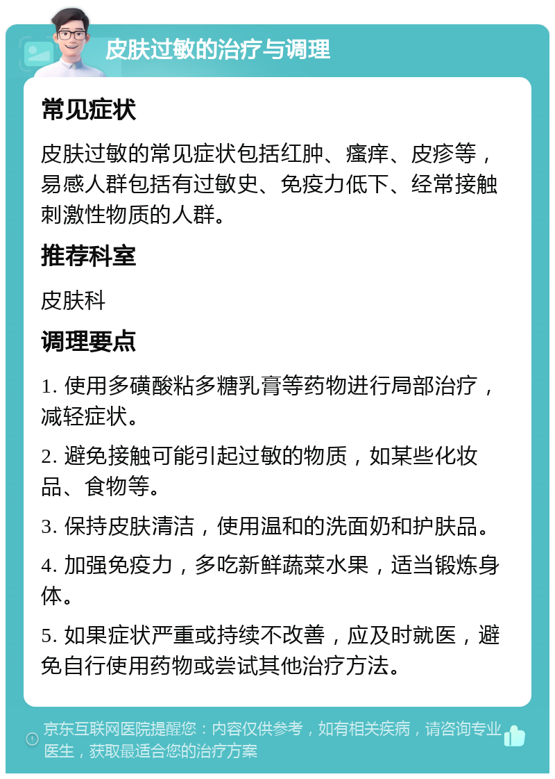 皮肤过敏的治疗与调理 常见症状 皮肤过敏的常见症状包括红肿、瘙痒、皮疹等，易感人群包括有过敏史、免疫力低下、经常接触刺激性物质的人群。 推荐科室 皮肤科 调理要点 1. 使用多磺酸粘多糖乳膏等药物进行局部治疗，减轻症状。 2. 避免接触可能引起过敏的物质，如某些化妆品、食物等。 3. 保持皮肤清洁，使用温和的洗面奶和护肤品。 4. 加强免疫力，多吃新鲜蔬菜水果，适当锻炼身体。 5. 如果症状严重或持续不改善，应及时就医，避免自行使用药物或尝试其他治疗方法。