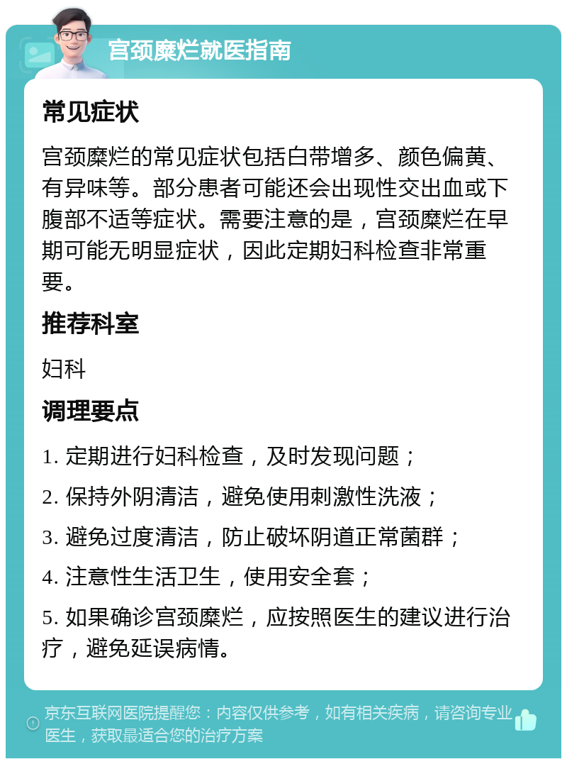 宫颈糜烂就医指南 常见症状 宫颈糜烂的常见症状包括白带增多、颜色偏黄、有异味等。部分患者可能还会出现性交出血或下腹部不适等症状。需要注意的是，宫颈糜烂在早期可能无明显症状，因此定期妇科检查非常重要。 推荐科室 妇科 调理要点 1. 定期进行妇科检查，及时发现问题； 2. 保持外阴清洁，避免使用刺激性洗液； 3. 避免过度清洁，防止破坏阴道正常菌群； 4. 注意性生活卫生，使用安全套； 5. 如果确诊宫颈糜烂，应按照医生的建议进行治疗，避免延误病情。