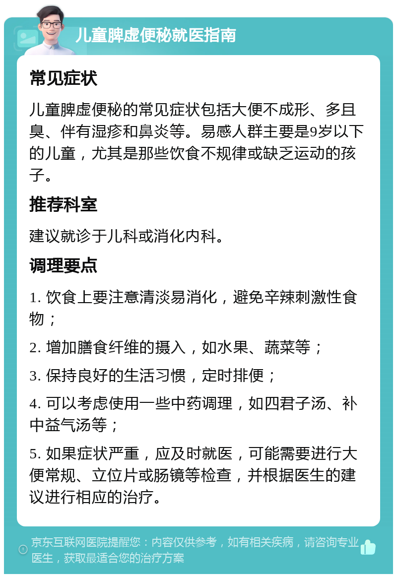 儿童脾虚便秘就医指南 常见症状 儿童脾虚便秘的常见症状包括大便不成形、多且臭、伴有湿疹和鼻炎等。易感人群主要是9岁以下的儿童，尤其是那些饮食不规律或缺乏运动的孩子。 推荐科室 建议就诊于儿科或消化内科。 调理要点 1. 饮食上要注意清淡易消化，避免辛辣刺激性食物； 2. 增加膳食纤维的摄入，如水果、蔬菜等； 3. 保持良好的生活习惯，定时排便； 4. 可以考虑使用一些中药调理，如四君子汤、补中益气汤等； 5. 如果症状严重，应及时就医，可能需要进行大便常规、立位片或肠镜等检查，并根据医生的建议进行相应的治疗。