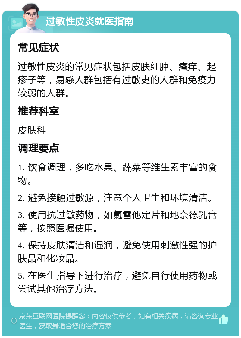 过敏性皮炎就医指南 常见症状 过敏性皮炎的常见症状包括皮肤红肿、瘙痒、起疹子等，易感人群包括有过敏史的人群和免疫力较弱的人群。 推荐科室 皮肤科 调理要点 1. 饮食调理，多吃水果、蔬菜等维生素丰富的食物。 2. 避免接触过敏源，注意个人卫生和环境清洁。 3. 使用抗过敏药物，如氯雷他定片和地奈德乳膏等，按照医嘱使用。 4. 保持皮肤清洁和湿润，避免使用刺激性强的护肤品和化妆品。 5. 在医生指导下进行治疗，避免自行使用药物或尝试其他治疗方法。