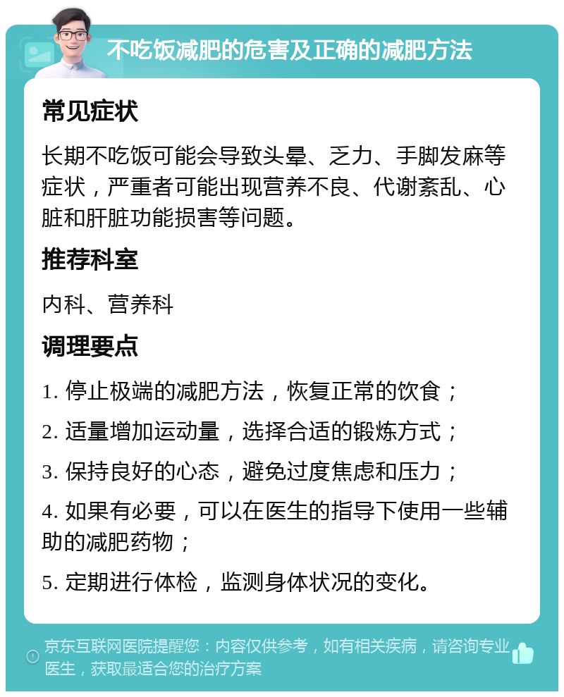 不吃饭减肥的危害及正确的减肥方法 常见症状 长期不吃饭可能会导致头晕、乏力、手脚发麻等症状，严重者可能出现营养不良、代谢紊乱、心脏和肝脏功能损害等问题。 推荐科室 内科、营养科 调理要点 1. 停止极端的减肥方法，恢复正常的饮食； 2. 适量增加运动量，选择合适的锻炼方式； 3. 保持良好的心态，避免过度焦虑和压力； 4. 如果有必要，可以在医生的指导下使用一些辅助的减肥药物； 5. 定期进行体检，监测身体状况的变化。