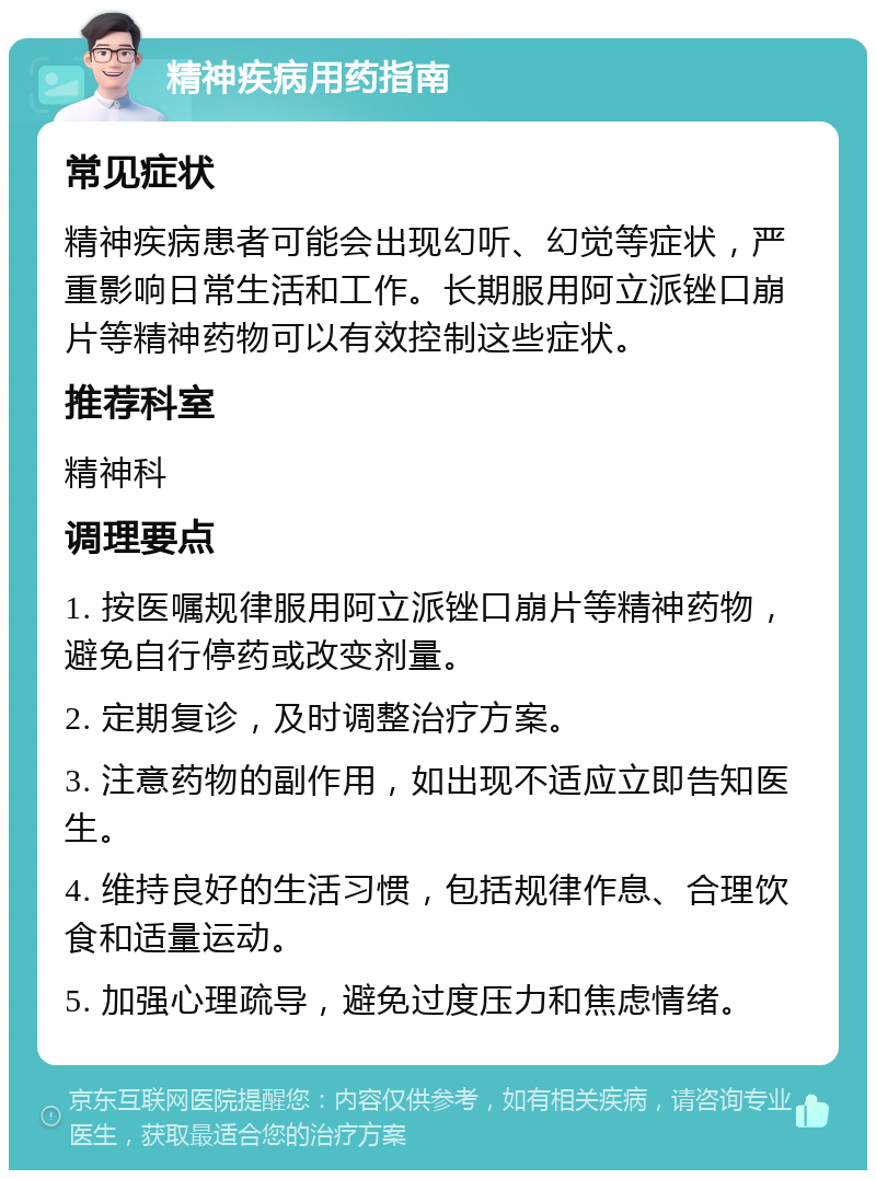 精神疾病用药指南 常见症状 精神疾病患者可能会出现幻听、幻觉等症状，严重影响日常生活和工作。长期服用阿立派锉口崩片等精神药物可以有效控制这些症状。 推荐科室 精神科 调理要点 1. 按医嘱规律服用阿立派锉口崩片等精神药物，避免自行停药或改变剂量。 2. 定期复诊，及时调整治疗方案。 3. 注意药物的副作用，如出现不适应立即告知医生。 4. 维持良好的生活习惯，包括规律作息、合理饮食和适量运动。 5. 加强心理疏导，避免过度压力和焦虑情绪。