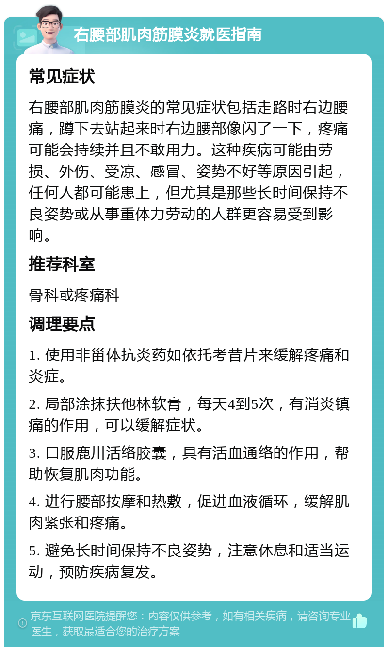 右腰部肌肉筋膜炎就医指南 常见症状 右腰部肌肉筋膜炎的常见症状包括走路时右边腰痛，蹲下去站起来时右边腰部像闪了一下，疼痛可能会持续并且不敢用力。这种疾病可能由劳损、外伤、受凉、感冒、姿势不好等原因引起，任何人都可能患上，但尤其是那些长时间保持不良姿势或从事重体力劳动的人群更容易受到影响。 推荐科室 骨科或疼痛科 调理要点 1. 使用非甾体抗炎药如依托考昔片来缓解疼痛和炎症。 2. 局部涂抹扶他林软膏，每天4到5次，有消炎镇痛的作用，可以缓解症状。 3. 口服鹿川活络胶囊，具有活血通络的作用，帮助恢复肌肉功能。 4. 进行腰部按摩和热敷，促进血液循环，缓解肌肉紧张和疼痛。 5. 避免长时间保持不良姿势，注意休息和适当运动，预防疾病复发。