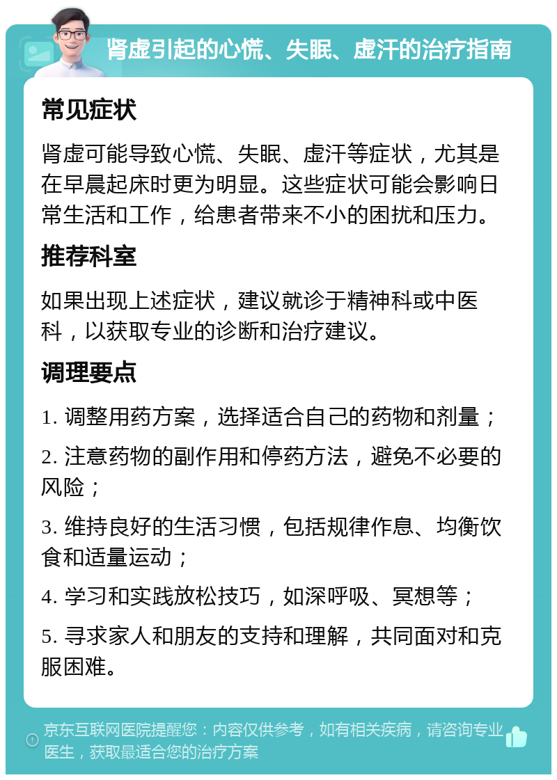 肾虚引起的心慌、失眠、虚汗的治疗指南 常见症状 肾虚可能导致心慌、失眠、虚汗等症状，尤其是在早晨起床时更为明显。这些症状可能会影响日常生活和工作，给患者带来不小的困扰和压力。 推荐科室 如果出现上述症状，建议就诊于精神科或中医科，以获取专业的诊断和治疗建议。 调理要点 1. 调整用药方案，选择适合自己的药物和剂量； 2. 注意药物的副作用和停药方法，避免不必要的风险； 3. 维持良好的生活习惯，包括规律作息、均衡饮食和适量运动； 4. 学习和实践放松技巧，如深呼吸、冥想等； 5. 寻求家人和朋友的支持和理解，共同面对和克服困难。