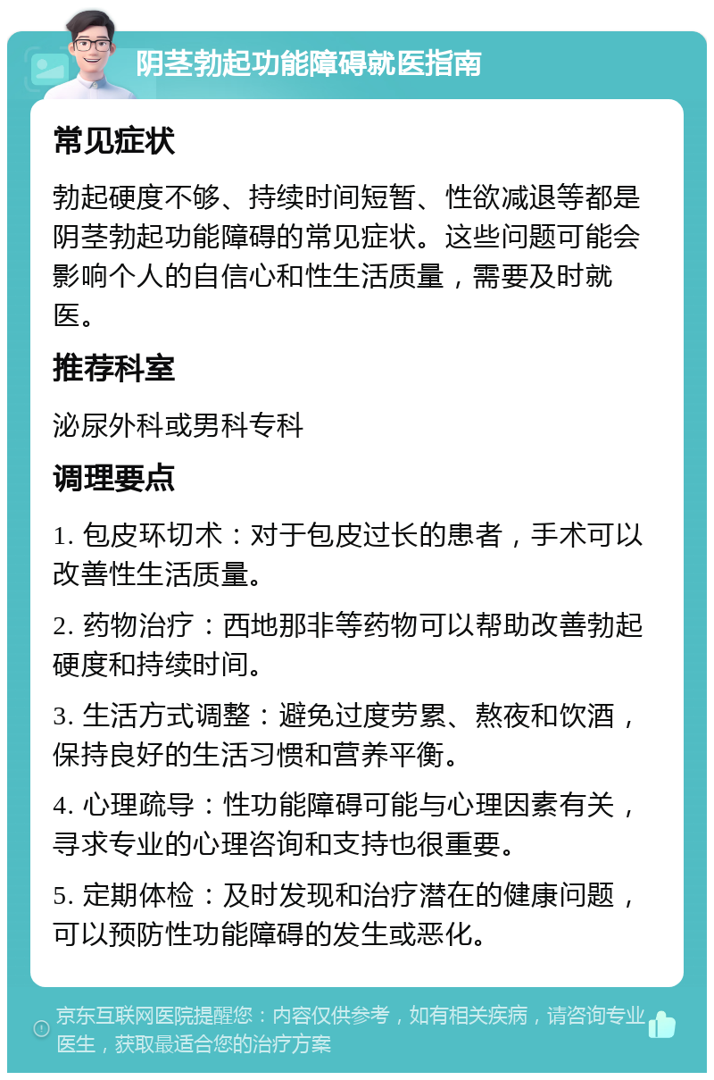 阴茎勃起功能障碍就医指南 常见症状 勃起硬度不够、持续时间短暂、性欲减退等都是阴茎勃起功能障碍的常见症状。这些问题可能会影响个人的自信心和性生活质量，需要及时就医。 推荐科室 泌尿外科或男科专科 调理要点 1. 包皮环切术：对于包皮过长的患者，手术可以改善性生活质量。 2. 药物治疗：西地那非等药物可以帮助改善勃起硬度和持续时间。 3. 生活方式调整：避免过度劳累、熬夜和饮酒，保持良好的生活习惯和营养平衡。 4. 心理疏导：性功能障碍可能与心理因素有关，寻求专业的心理咨询和支持也很重要。 5. 定期体检：及时发现和治疗潜在的健康问题，可以预防性功能障碍的发生或恶化。