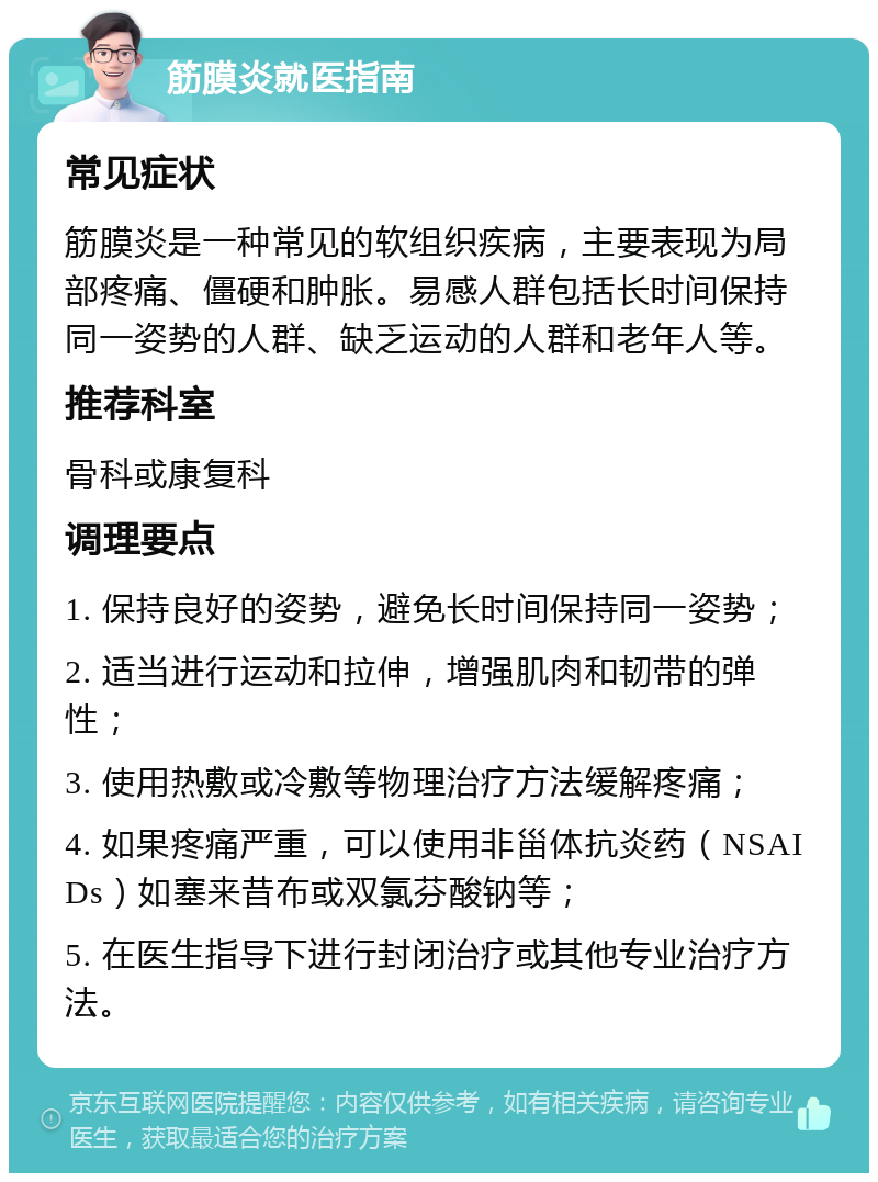 筋膜炎就医指南 常见症状 筋膜炎是一种常见的软组织疾病，主要表现为局部疼痛、僵硬和肿胀。易感人群包括长时间保持同一姿势的人群、缺乏运动的人群和老年人等。 推荐科室 骨科或康复科 调理要点 1. 保持良好的姿势，避免长时间保持同一姿势； 2. 适当进行运动和拉伸，增强肌肉和韧带的弹性； 3. 使用热敷或冷敷等物理治疗方法缓解疼痛； 4. 如果疼痛严重，可以使用非甾体抗炎药（NSAIDs）如塞来昔布或双氯芬酸钠等； 5. 在医生指导下进行封闭治疗或其他专业治疗方法。