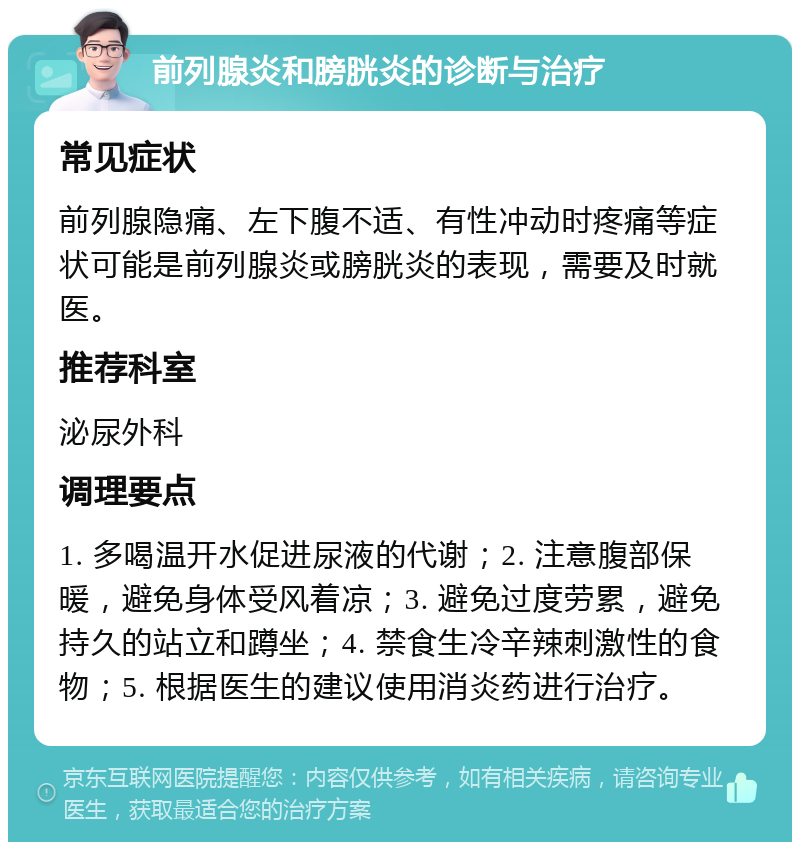 前列腺炎和膀胱炎的诊断与治疗 常见症状 前列腺隐痛、左下腹不适、有性冲动时疼痛等症状可能是前列腺炎或膀胱炎的表现，需要及时就医。 推荐科室 泌尿外科 调理要点 1. 多喝温开水促进尿液的代谢；2. 注意腹部保暖，避免身体受风着凉；3. 避免过度劳累，避免持久的站立和蹲坐；4. 禁食生冷辛辣刺激性的食物；5. 根据医生的建议使用消炎药进行治疗。