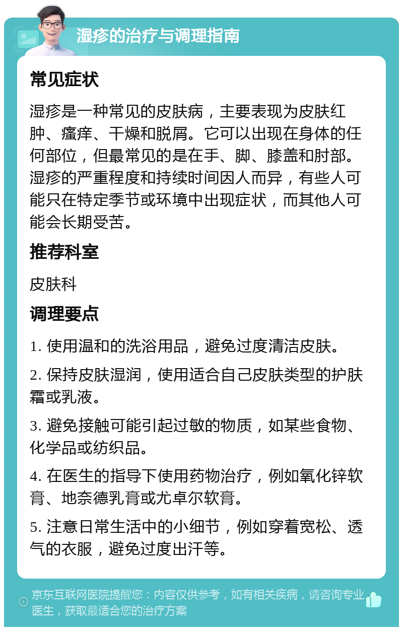 湿疹的治疗与调理指南 常见症状 湿疹是一种常见的皮肤病，主要表现为皮肤红肿、瘙痒、干燥和脱屑。它可以出现在身体的任何部位，但最常见的是在手、脚、膝盖和肘部。湿疹的严重程度和持续时间因人而异，有些人可能只在特定季节或环境中出现症状，而其他人可能会长期受苦。 推荐科室 皮肤科 调理要点 1. 使用温和的洗浴用品，避免过度清洁皮肤。 2. 保持皮肤湿润，使用适合自己皮肤类型的护肤霜或乳液。 3. 避免接触可能引起过敏的物质，如某些食物、化学品或纺织品。 4. 在医生的指导下使用药物治疗，例如氧化锌软膏、地奈德乳膏或尤卓尔软膏。 5. 注意日常生活中的小细节，例如穿着宽松、透气的衣服，避免过度出汗等。