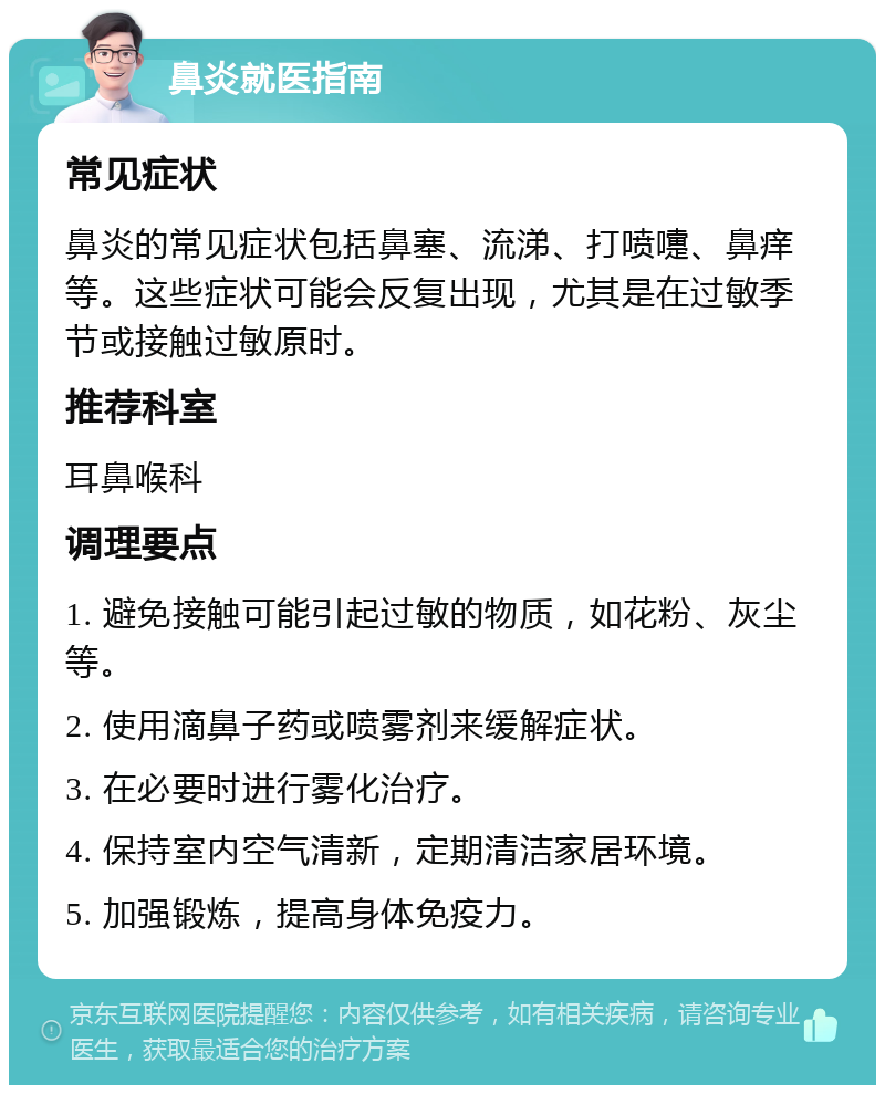 鼻炎就医指南 常见症状 鼻炎的常见症状包括鼻塞、流涕、打喷嚏、鼻痒等。这些症状可能会反复出现，尤其是在过敏季节或接触过敏原时。 推荐科室 耳鼻喉科 调理要点 1. 避免接触可能引起过敏的物质，如花粉、灰尘等。 2. 使用滴鼻子药或喷雾剂来缓解症状。 3. 在必要时进行雾化治疗。 4. 保持室内空气清新，定期清洁家居环境。 5. 加强锻炼，提高身体免疫力。