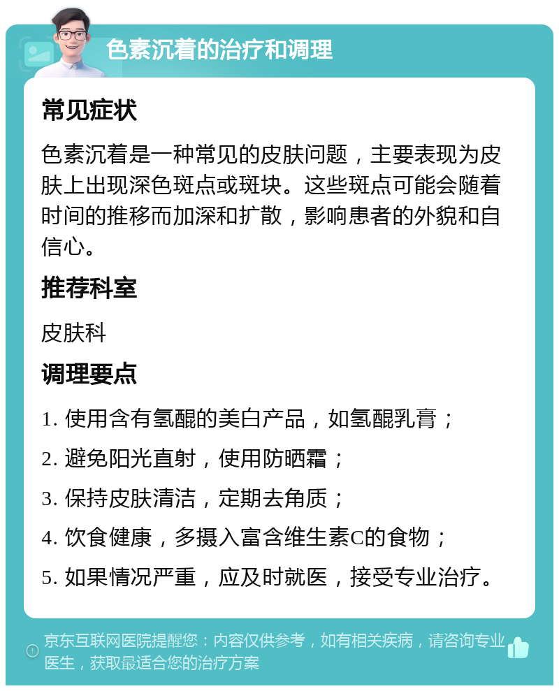 色素沉着的治疗和调理 常见症状 色素沉着是一种常见的皮肤问题，主要表现为皮肤上出现深色斑点或斑块。这些斑点可能会随着时间的推移而加深和扩散，影响患者的外貌和自信心。 推荐科室 皮肤科 调理要点 1. 使用含有氢醌的美白产品，如氢醌乳膏； 2. 避免阳光直射，使用防晒霜； 3. 保持皮肤清洁，定期去角质； 4. 饮食健康，多摄入富含维生素C的食物； 5. 如果情况严重，应及时就医，接受专业治疗。