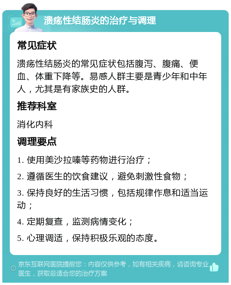 溃疡性结肠炎的治疗与调理 常见症状 溃疡性结肠炎的常见症状包括腹泻、腹痛、便血、体重下降等。易感人群主要是青少年和中年人，尤其是有家族史的人群。 推荐科室 消化内科 调理要点 1. 使用美沙拉嗪等药物进行治疗； 2. 遵循医生的饮食建议，避免刺激性食物； 3. 保持良好的生活习惯，包括规律作息和适当运动； 4. 定期复查，监测病情变化； 5. 心理调适，保持积极乐观的态度。