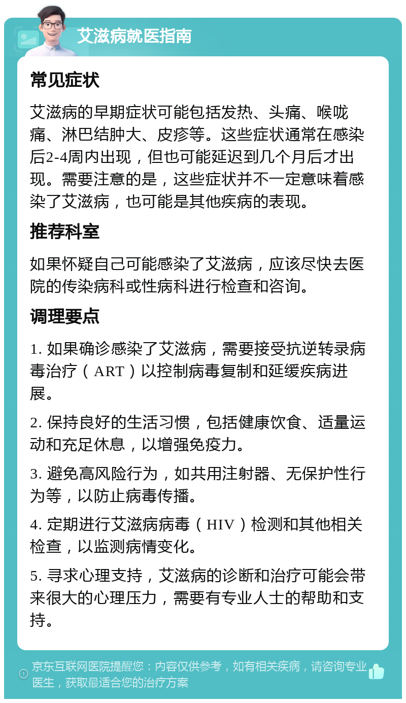 艾滋病就医指南 常见症状 艾滋病的早期症状可能包括发热、头痛、喉咙痛、淋巴结肿大、皮疹等。这些症状通常在感染后2-4周内出现，但也可能延迟到几个月后才出现。需要注意的是，这些症状并不一定意味着感染了艾滋病，也可能是其他疾病的表现。 推荐科室 如果怀疑自己可能感染了艾滋病，应该尽快去医院的传染病科或性病科进行检查和咨询。 调理要点 1. 如果确诊感染了艾滋病，需要接受抗逆转录病毒治疗（ART）以控制病毒复制和延缓疾病进展。 2. 保持良好的生活习惯，包括健康饮食、适量运动和充足休息，以增强免疫力。 3. 避免高风险行为，如共用注射器、无保护性行为等，以防止病毒传播。 4. 定期进行艾滋病病毒（HIV）检测和其他相关检查，以监测病情变化。 5. 寻求心理支持，艾滋病的诊断和治疗可能会带来很大的心理压力，需要有专业人士的帮助和支持。