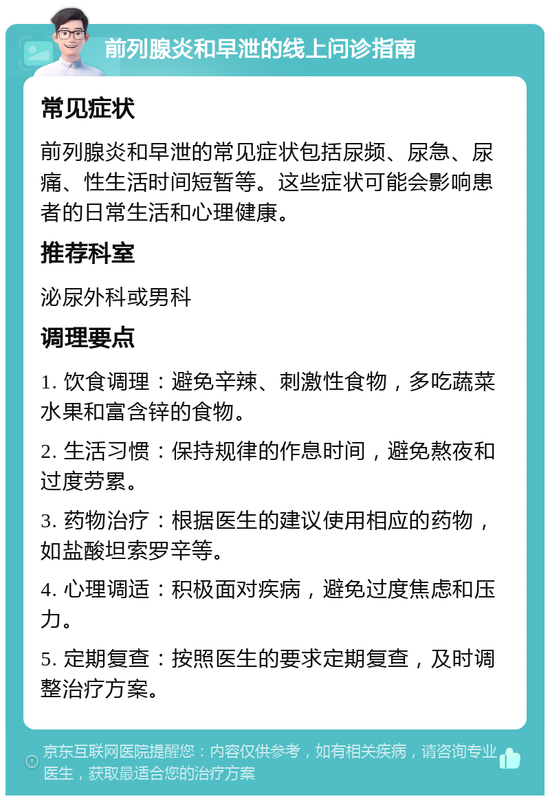 前列腺炎和早泄的线上问诊指南 常见症状 前列腺炎和早泄的常见症状包括尿频、尿急、尿痛、性生活时间短暂等。这些症状可能会影响患者的日常生活和心理健康。 推荐科室 泌尿外科或男科 调理要点 1. 饮食调理：避免辛辣、刺激性食物，多吃蔬菜水果和富含锌的食物。 2. 生活习惯：保持规律的作息时间，避免熬夜和过度劳累。 3. 药物治疗：根据医生的建议使用相应的药物，如盐酸坦索罗辛等。 4. 心理调适：积极面对疾病，避免过度焦虑和压力。 5. 定期复查：按照医生的要求定期复查，及时调整治疗方案。