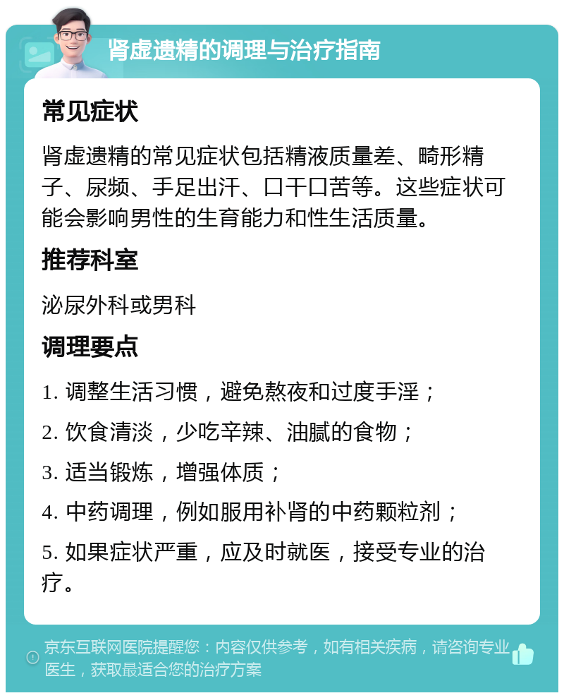 肾虚遗精的调理与治疗指南 常见症状 肾虚遗精的常见症状包括精液质量差、畸形精子、尿频、手足出汗、口干口苦等。这些症状可能会影响男性的生育能力和性生活质量。 推荐科室 泌尿外科或男科 调理要点 1. 调整生活习惯，避免熬夜和过度手淫； 2. 饮食清淡，少吃辛辣、油腻的食物； 3. 适当锻炼，增强体质； 4. 中药调理，例如服用补肾的中药颗粒剂； 5. 如果症状严重，应及时就医，接受专业的治疗。