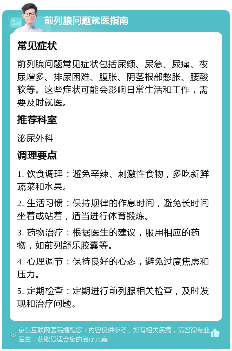 前列腺问题就医指南 常见症状 前列腺问题常见症状包括尿频、尿急、尿痛、夜尿增多、排尿困难、腹胀、阴茎根部憋胀、腰酸软等。这些症状可能会影响日常生活和工作，需要及时就医。 推荐科室 泌尿外科 调理要点 1. 饮食调理：避免辛辣、刺激性食物，多吃新鲜蔬菜和水果。 2. 生活习惯：保持规律的作息时间，避免长时间坐着或站着，适当进行体育锻炼。 3. 药物治疗：根据医生的建议，服用相应的药物，如前列舒乐胶囊等。 4. 心理调节：保持良好的心态，避免过度焦虑和压力。 5. 定期检查：定期进行前列腺相关检查，及时发现和治疗问题。