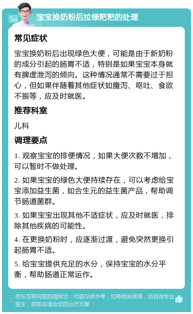 宝宝换奶粉后拉绿粑粑的处理 常见症状 宝宝换奶粉后出现绿色大便，可能是由于新奶粉的成分引起的肠胃不适，特别是如果宝宝本身就有脾虚泄泻的倾向。这种情况通常不需要过于担心，但如果伴随着其他症状如腹泻、呕吐、食欲不振等，应及时就医。 推荐科室 儿科 调理要点 1. 观察宝宝的排便情况，如果大便次数不增加，可以暂时不做处理。 2. 如果宝宝的绿色大便持续存在，可以考虑给宝宝添加益生菌，如合生元的益生菌产品，帮助调节肠道菌群。 3. 如果宝宝出现其他不适症状，应及时就医，排除其他疾病的可能性。 4. 在更换奶粉时，应逐渐过渡，避免突然更换引起肠胃不适。 5. 给宝宝提供充足的水分，保持宝宝的水分平衡，帮助肠道正常运作。