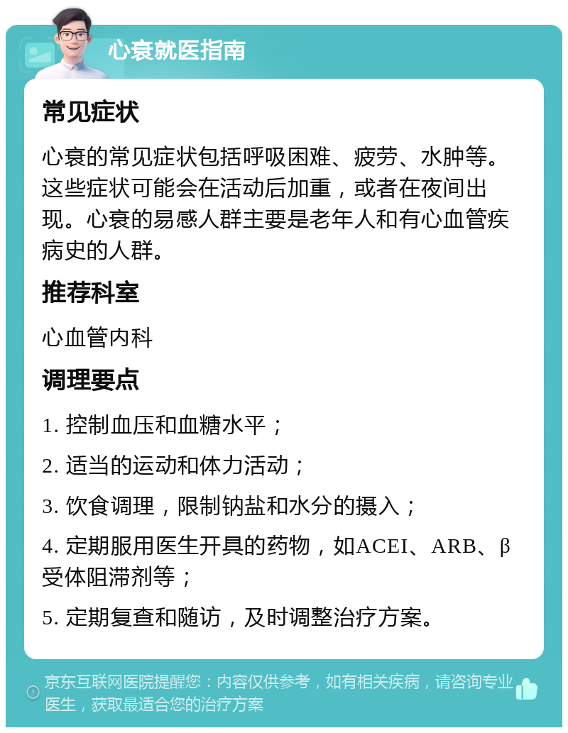 心衰就医指南 常见症状 心衰的常见症状包括呼吸困难、疲劳、水肿等。这些症状可能会在活动后加重，或者在夜间出现。心衰的易感人群主要是老年人和有心血管疾病史的人群。 推荐科室 心血管内科 调理要点 1. 控制血压和血糖水平； 2. 适当的运动和体力活动； 3. 饮食调理，限制钠盐和水分的摄入； 4. 定期服用医生开具的药物，如ACEI、ARB、β受体阻滞剂等； 5. 定期复查和随访，及时调整治疗方案。