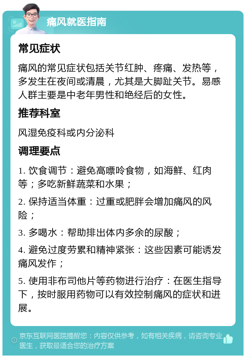 痛风就医指南 常见症状 痛风的常见症状包括关节红肿、疼痛、发热等，多发生在夜间或清晨，尤其是大脚趾关节。易感人群主要是中老年男性和绝经后的女性。 推荐科室 风湿免疫科或内分泌科 调理要点 1. 饮食调节：避免高嘌呤食物，如海鲜、红肉等；多吃新鲜蔬菜和水果； 2. 保持适当体重：过重或肥胖会增加痛风的风险； 3. 多喝水：帮助排出体内多余的尿酸； 4. 避免过度劳累和精神紧张：这些因素可能诱发痛风发作； 5. 使用非布司他片等药物进行治疗：在医生指导下，按时服用药物可以有效控制痛风的症状和进展。