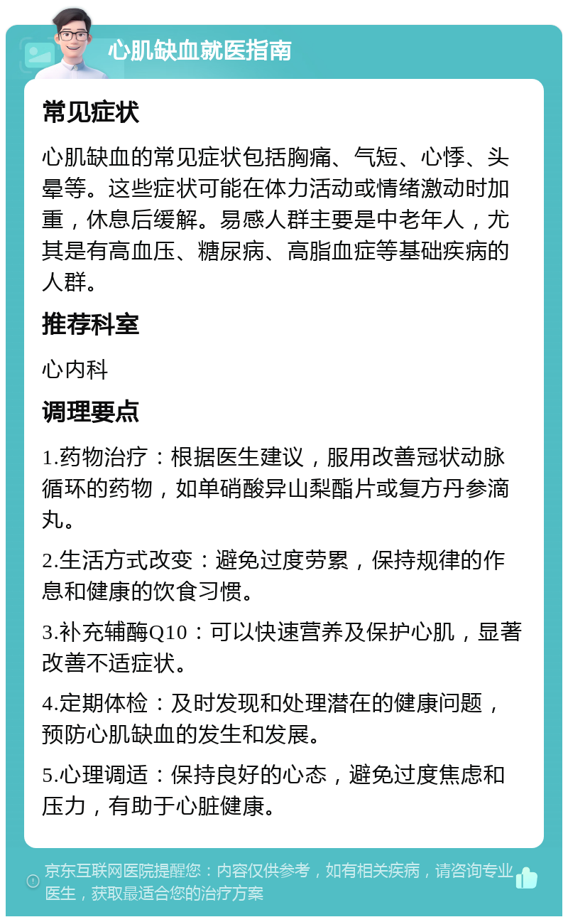 心肌缺血就医指南 常见症状 心肌缺血的常见症状包括胸痛、气短、心悸、头晕等。这些症状可能在体力活动或情绪激动时加重，休息后缓解。易感人群主要是中老年人，尤其是有高血压、糖尿病、高脂血症等基础疾病的人群。 推荐科室 心内科 调理要点 1.药物治疗：根据医生建议，服用改善冠状动脉循环的药物，如单硝酸异山梨酯片或复方丹参滴丸。 2.生活方式改变：避免过度劳累，保持规律的作息和健康的饮食习惯。 3.补充辅酶Q10：可以快速营养及保护心肌，显著改善不适症状。 4.定期体检：及时发现和处理潜在的健康问题，预防心肌缺血的发生和发展。 5.心理调适：保持良好的心态，避免过度焦虑和压力，有助于心脏健康。