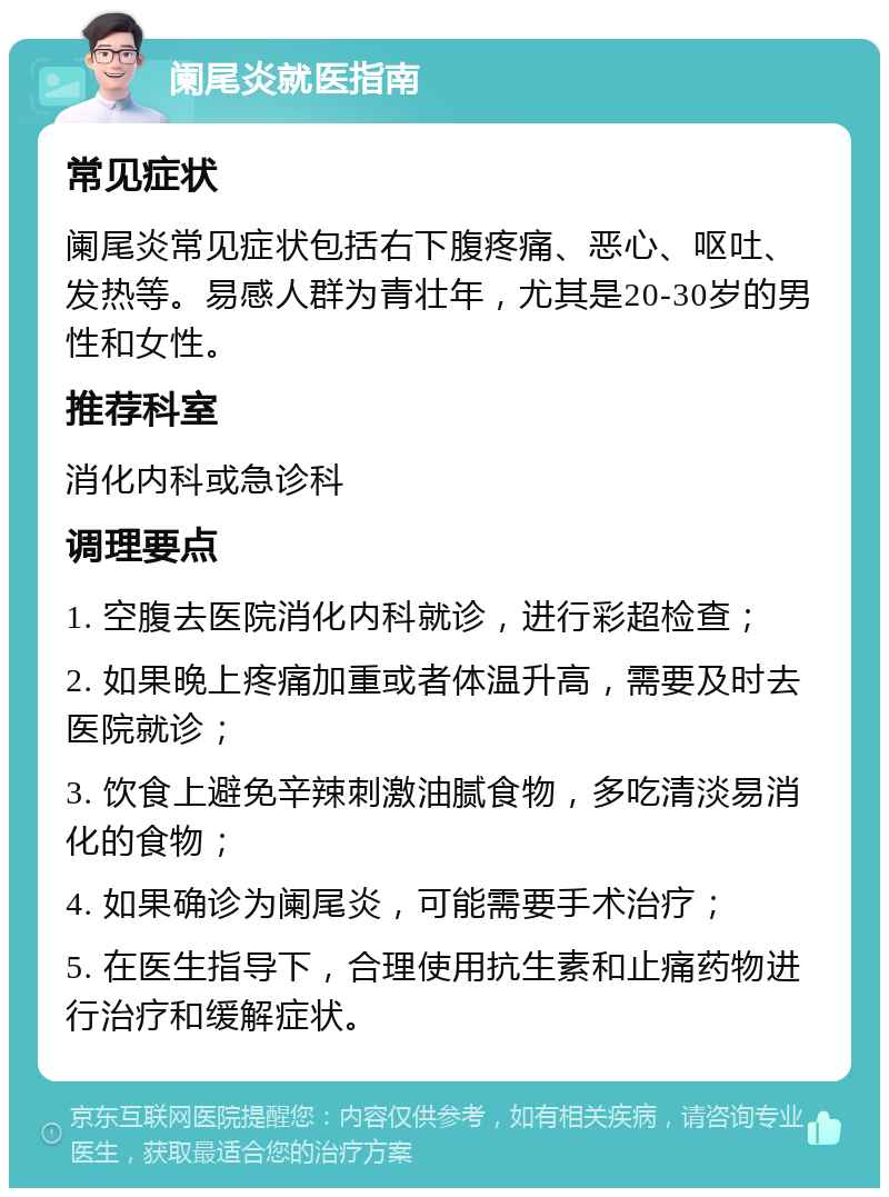 阑尾炎就医指南 常见症状 阑尾炎常见症状包括右下腹疼痛、恶心、呕吐、发热等。易感人群为青壮年，尤其是20-30岁的男性和女性。 推荐科室 消化内科或急诊科 调理要点 1. 空腹去医院消化内科就诊，进行彩超检查； 2. 如果晚上疼痛加重或者体温升高，需要及时去医院就诊； 3. 饮食上避免辛辣刺激油腻食物，多吃清淡易消化的食物； 4. 如果确诊为阑尾炎，可能需要手术治疗； 5. 在医生指导下，合理使用抗生素和止痛药物进行治疗和缓解症状。