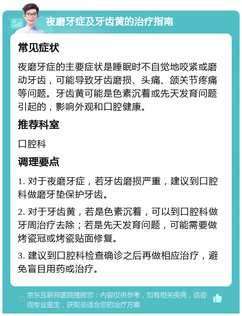 夜磨牙症及牙齿黄的治疗指南 常见症状 夜磨牙症的主要症状是睡眠时不自觉地咬紧或磨动牙齿，可能导致牙齿磨损、头痛、颌关节疼痛等问题。牙齿黄可能是色素沉着或先天发育问题引起的，影响外观和口腔健康。 推荐科室 口腔科 调理要点 1. 对于夜磨牙症，若牙齿磨损严重，建议到口腔科做磨牙垫保护牙齿。 2. 对于牙齿黄，若是色素沉着，可以到口腔科做牙周治疗去除；若是先天发育问题，可能需要做烤瓷冠或烤瓷贴面修复。 3. 建议到口腔科检查确诊之后再做相应治疗，避免盲目用药或治疗。