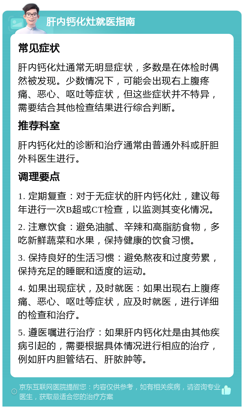 肝内钙化灶就医指南 常见症状 肝内钙化灶通常无明显症状，多数是在体检时偶然被发现。少数情况下，可能会出现右上腹疼痛、恶心、呕吐等症状，但这些症状并不特异，需要结合其他检查结果进行综合判断。 推荐科室 肝内钙化灶的诊断和治疗通常由普通外科或肝胆外科医生进行。 调理要点 1. 定期复查：对于无症状的肝内钙化灶，建议每年进行一次B超或CT检查，以监测其变化情况。 2. 注意饮食：避免油腻、辛辣和高脂肪食物，多吃新鲜蔬菜和水果，保持健康的饮食习惯。 3. 保持良好的生活习惯：避免熬夜和过度劳累，保持充足的睡眠和适度的运动。 4. 如果出现症状，及时就医：如果出现右上腹疼痛、恶心、呕吐等症状，应及时就医，进行详细的检查和治疗。 5. 遵医嘱进行治疗：如果肝内钙化灶是由其他疾病引起的，需要根据具体情况进行相应的治疗，例如肝内胆管结石、肝脓肿等。