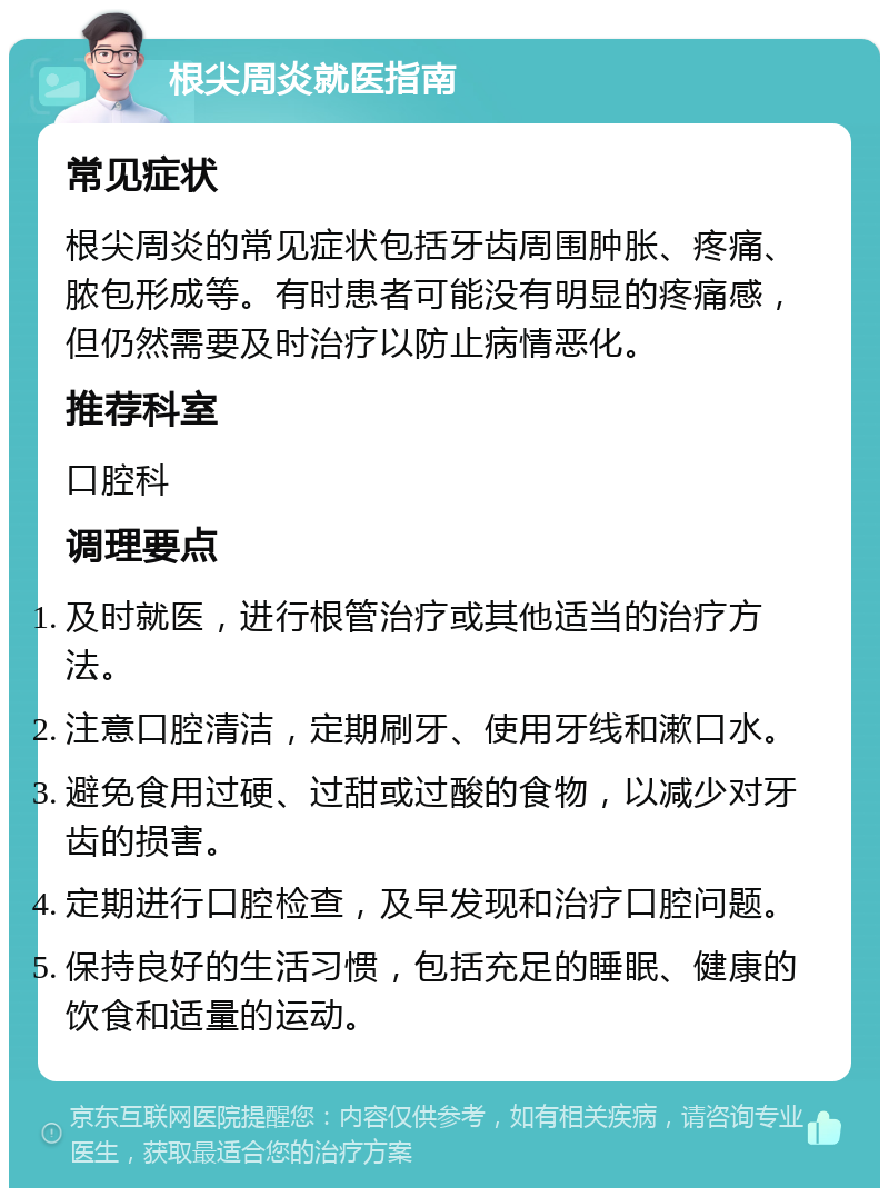 根尖周炎就医指南 常见症状 根尖周炎的常见症状包括牙齿周围肿胀、疼痛、脓包形成等。有时患者可能没有明显的疼痛感，但仍然需要及时治疗以防止病情恶化。 推荐科室 口腔科 调理要点 及时就医，进行根管治疗或其他适当的治疗方法。 注意口腔清洁，定期刷牙、使用牙线和漱口水。 避免食用过硬、过甜或过酸的食物，以减少对牙齿的损害。 定期进行口腔检查，及早发现和治疗口腔问题。 保持良好的生活习惯，包括充足的睡眠、健康的饮食和适量的运动。