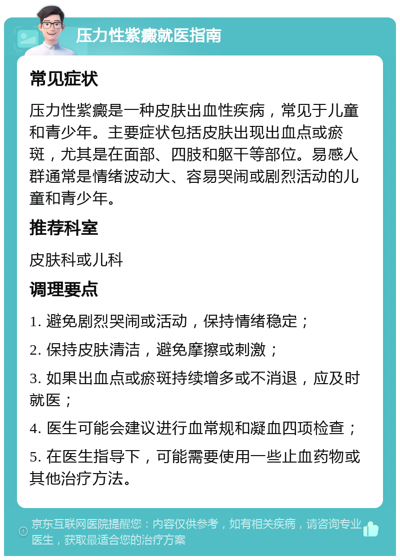 压力性紫癜就医指南 常见症状 压力性紫癜是一种皮肤出血性疾病，常见于儿童和青少年。主要症状包括皮肤出现出血点或瘀斑，尤其是在面部、四肢和躯干等部位。易感人群通常是情绪波动大、容易哭闹或剧烈活动的儿童和青少年。 推荐科室 皮肤科或儿科 调理要点 1. 避免剧烈哭闹或活动，保持情绪稳定； 2. 保持皮肤清洁，避免摩擦或刺激； 3. 如果出血点或瘀斑持续增多或不消退，应及时就医； 4. 医生可能会建议进行血常规和凝血四项检查； 5. 在医生指导下，可能需要使用一些止血药物或其他治疗方法。